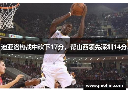 迪亚洛热战中砍下17分，帮山西领先深圳14分